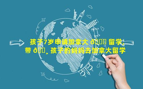 孩子7岁申请加拿大 🐋 留学,带 🕸 孩子的妈妈去加拿大留学